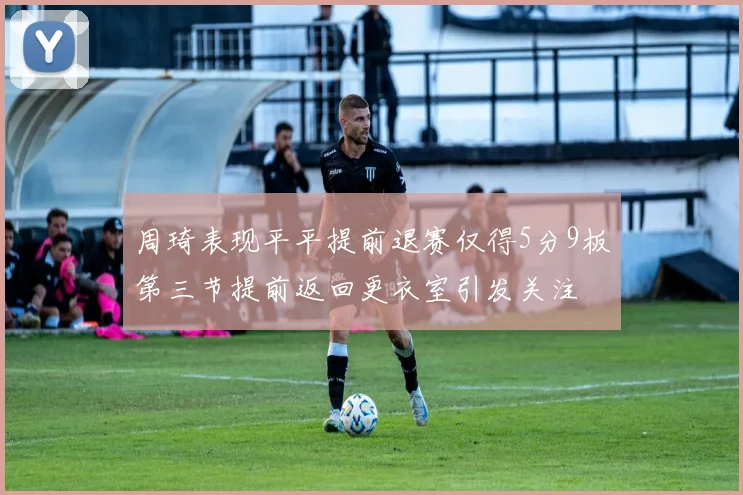 周琦表现平平提前退赛仅得5分9板第三节提前返回更衣室引发关注
