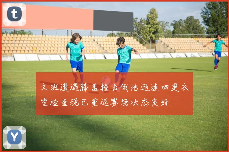 文班遭遇膝盖撞击倒地迅速回更衣室检查现已重返赛场状态良好