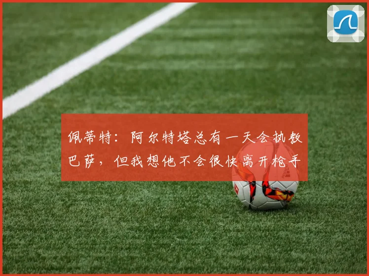 佩蒂特：阿尔特塔总有一天会执教巴萨，但我想他不会很快离开枪手
