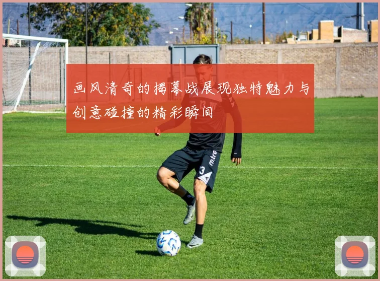 画风清奇的揭幕战展现独特魅力与创意碰撞的精彩瞬间