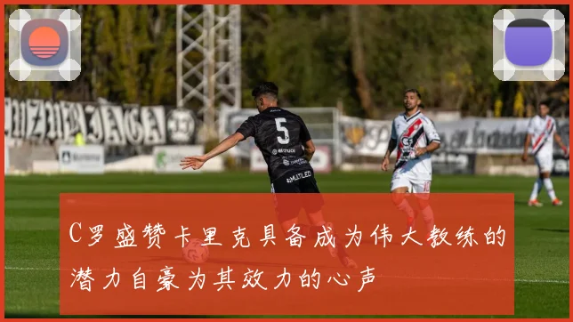 C罗盛赞卡里克具备成为伟大教练的潜力自豪为其效力的心声
