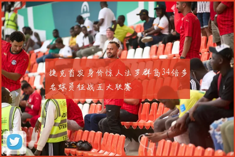 捷克首发身价惊人法罗群岛34倍多名球员征战五大联赛