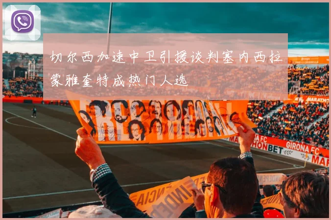切尔西加速中卫引援谈判塞内西拉蒙雅奎特成热门人选