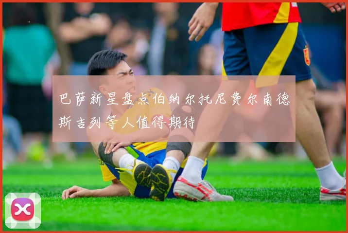 巴萨新星盘点伯纳尔托尼费尔南德斯吉列等人值得期待