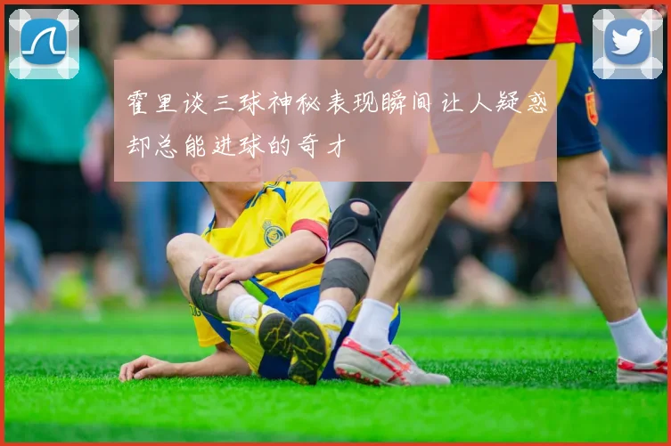 霍里谈三球神秘表现瞬间让人疑惑却总能进球的奇才