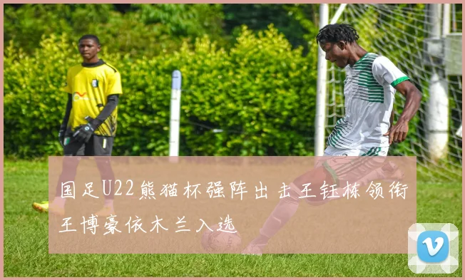 国足U22熊猫杯强阵出击王钰栋领衔王博豪依木兰入选