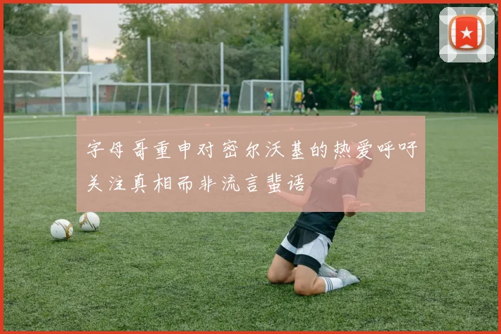 字母哥重申对密尔沃基的热爱呼吁关注真相而非流言蜚语