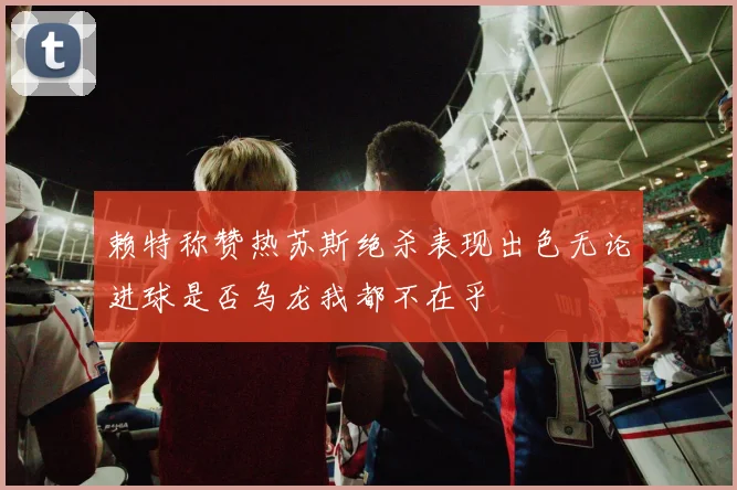 赖特称赞热苏斯绝杀表现出色无论进球是否乌龙我都不在乎