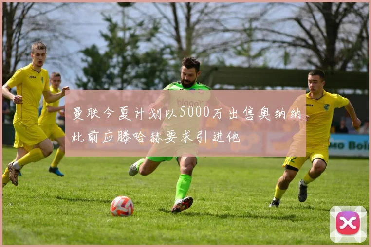 曼联今夏计划以5000万出售奥纳纳此前应滕哈赫要求引进他