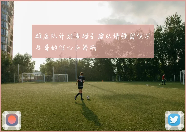 雄鹿队计划重磅引援以增强留住字母哥的信心和筹码
