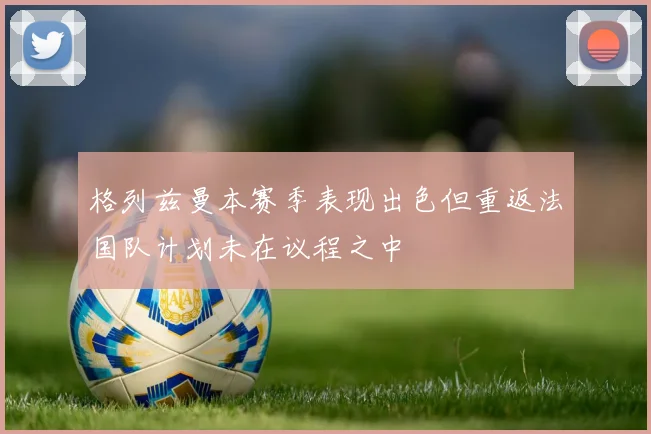 格列兹曼本赛季表现出色但重返法国队计划未在议程之中