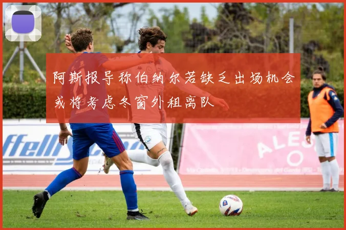 阿斯报导称伯纳尔若缺乏出场机会或将考虑冬窗外租离队