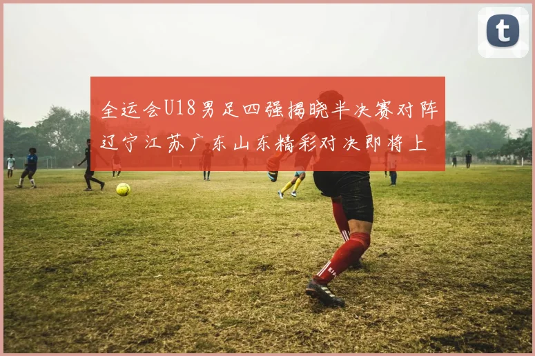 全运会U18男足四强揭晓半决赛对阵辽宁江苏广东山东精彩对决即将上演