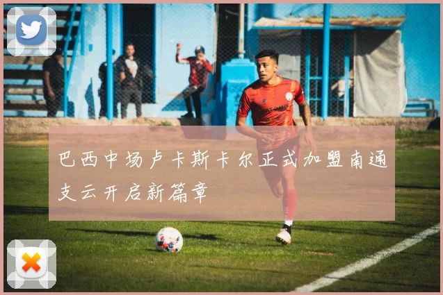 巴西中场卢卡斯卡尔正式加盟南通支云开启新篇章