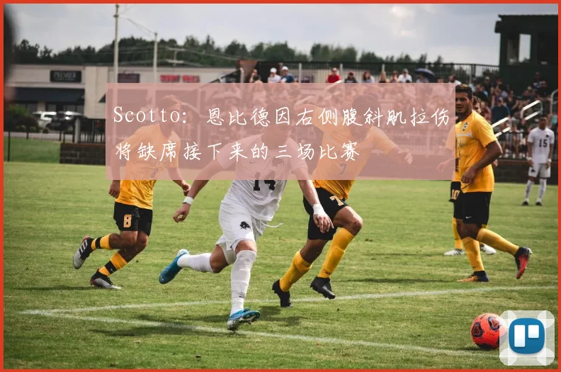 Scotto：恩比德因右侧腹斜肌拉伤将缺席接下来的三场比赛