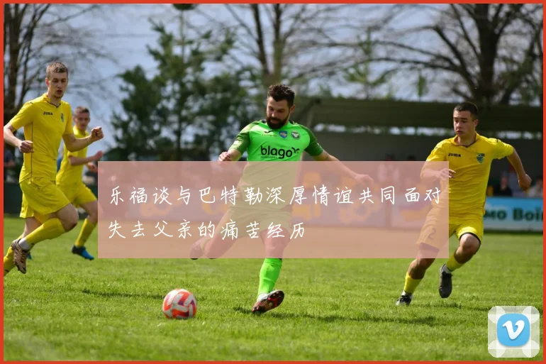 乐福谈与巴特勒深厚情谊共同面对失去父亲的痛苦经历