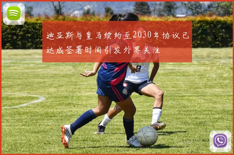迪亚斯与皇马续约至2030年协议已达成签署时间引发外界关注