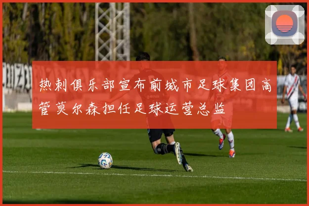 热刺俱乐部宣布前城市足球集团高管莫尔森担任足球运营总监