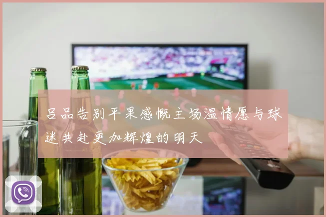 吕品告别平果感慨主场温情愿与球迷共赴更加辉煌的明天