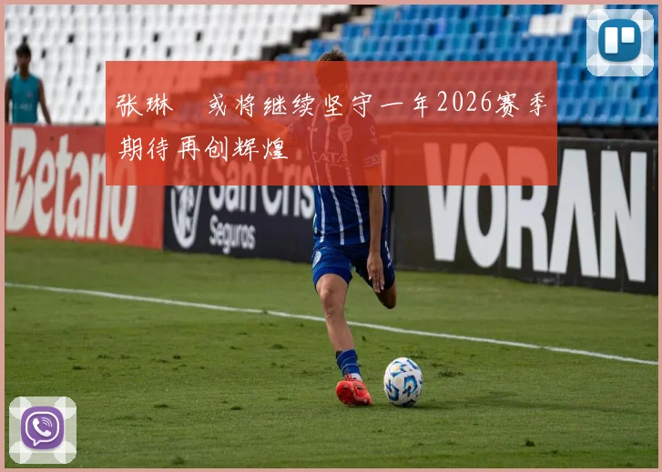 张琳芃或将继续坚守一年2026赛季期待再创辉煌