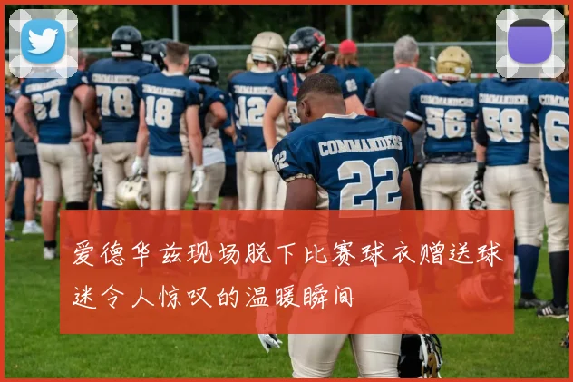 爱德华兹现场脱下比赛球衣赠送球迷令人惊叹的温暖瞬间