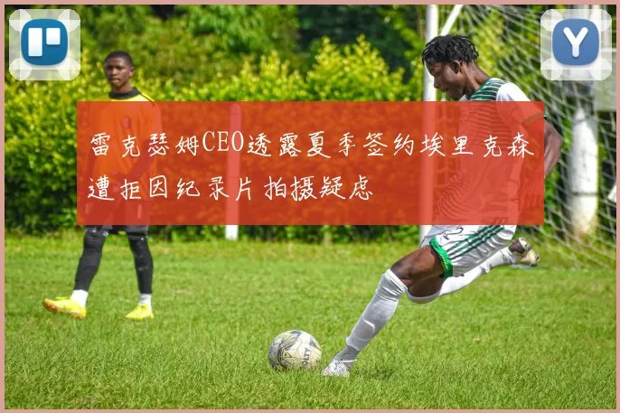 雷克瑟姆CEO透露夏季签约埃里克森遭拒因纪录片拍摄疑虑