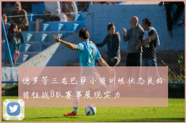 德罗等三名巴萨小将训练状态良好将征战B队赛事展现实力