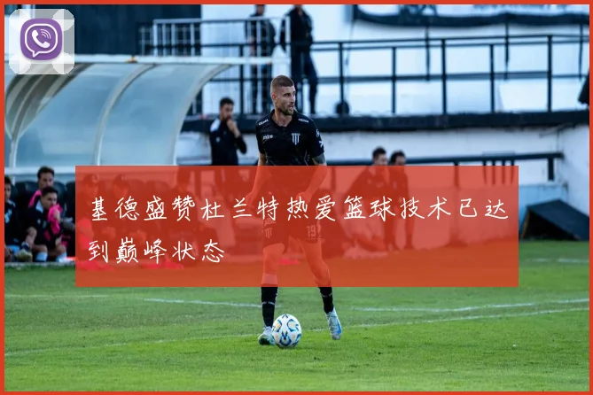 基德盛赞杜兰特热爱篮球技术已达到巅峰状态