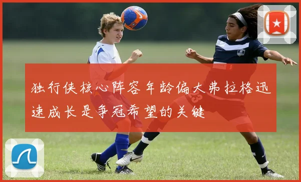 独行侠核心阵容年龄偏大弗拉格迅速成长是争冠希望的关键
