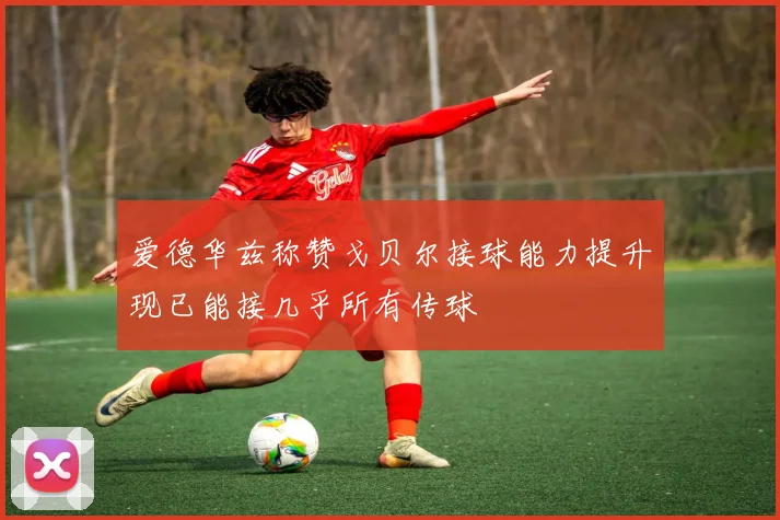 爱德华兹称赞戈贝尔接球能力提升现已能接几乎所有传球