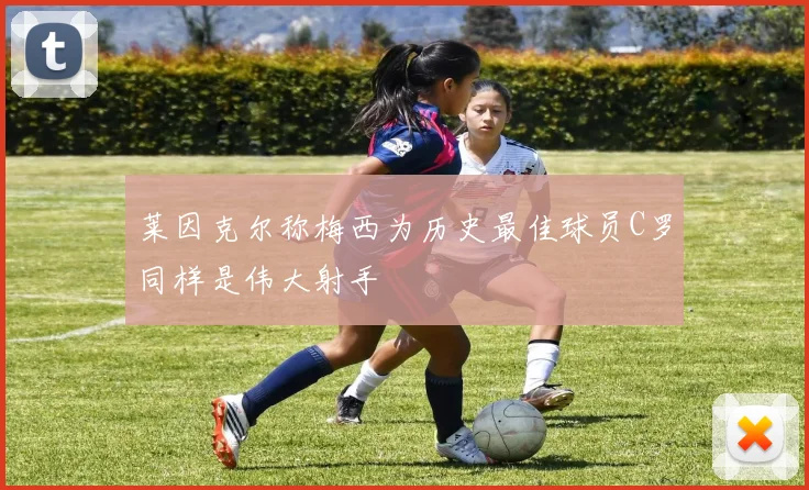 莱因克尔称梅西为历史最佳球员C罗同样是伟大射手