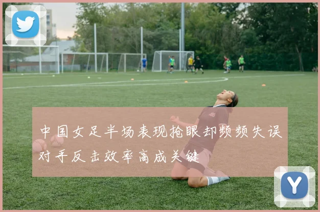 中国女足半场表现抢眼却频频失误对手反击效率高成关键