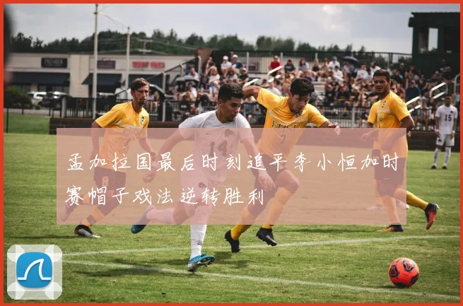 孟加拉国最后时刻追平李小恒加时赛帽子戏法逆转胜利