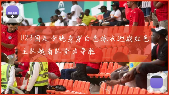 U23国足今晚身穿白色球衣迎战红色主队越南队全力争胜