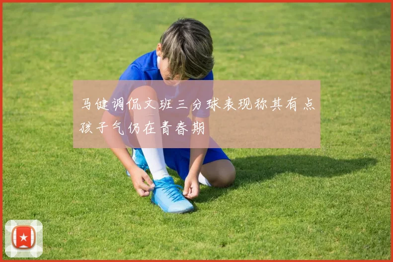 马健调侃文班三分球表现称其有点孩子气仍在青春期