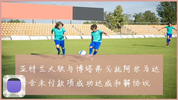 亚特兰大联与博塔弗戈就阿尔马达转会未付款项成功达成和解协议