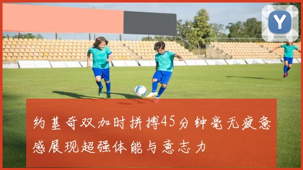 约基奇双加时拼搏45分钟毫无疲惫感展现超强体能与意志力