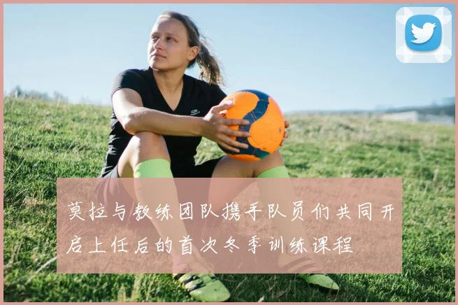 莫拉与教练团队携手队员们共同开启上任后的首次冬季训练课程