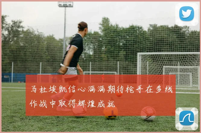 马杜埃凯信心满满期待枪手在多线作战中取得辉煌成就