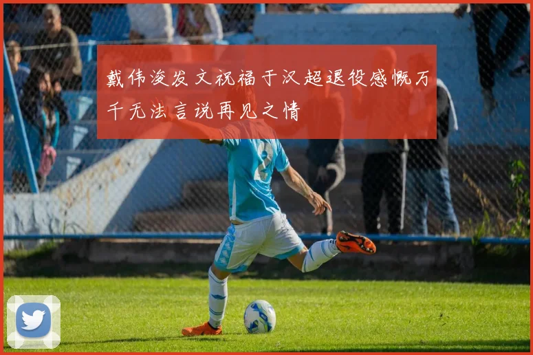戴伟浚发文祝福于汉超退役感慨万千无法言说再见之情