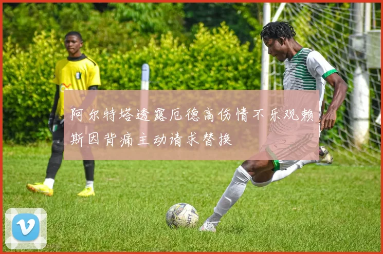 阿尔特塔透露厄德高伤情不乐观赖斯因背痛主动请求替换